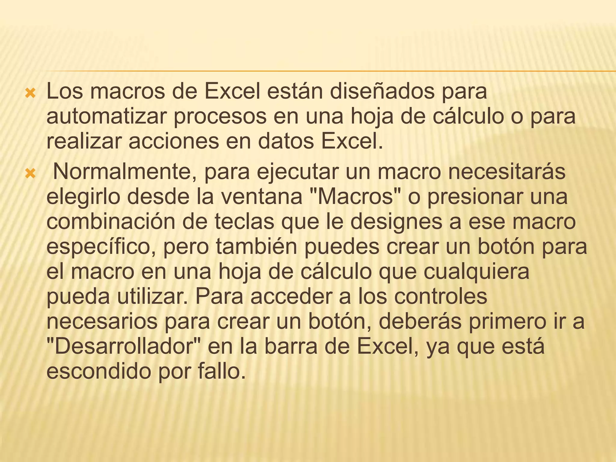  Los macros de Excel están diseñados para
automatizar procesos en una hoja de cálculo o para
realizar acciones en datos Excel.
 Normalmente, para ejecutar un macro necesitarás
elegirlo desde la ventana "Macros" o presionar una
combinación de teclas que le designes a ese macro
específico, pero también puedes crear un botón para
el macro en una hoja de cálculo que cualquiera
pueda utilizar. Para acceder a los controles
necesarios para crear un botón, deberás primero ir a
"Desarrollador" en la barra de Excel, ya que está
escondido por fallo.
 