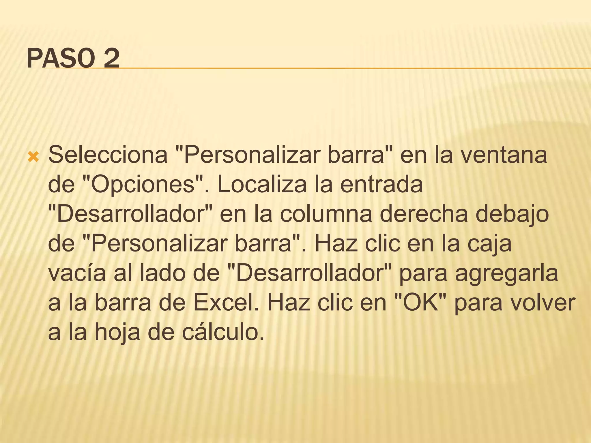PASO 2
 Selecciona "Personalizar barra" en la ventana
de "Opciones". Localiza la entrada
"Desarrollador" en la columna derecha debajo
de "Personalizar barra". Haz clic en la caja
vacía al lado de "Desarrollador" para agregarla
a la barra de Excel. Haz clic en "OK" para volver
a la hoja de cálculo.
 
