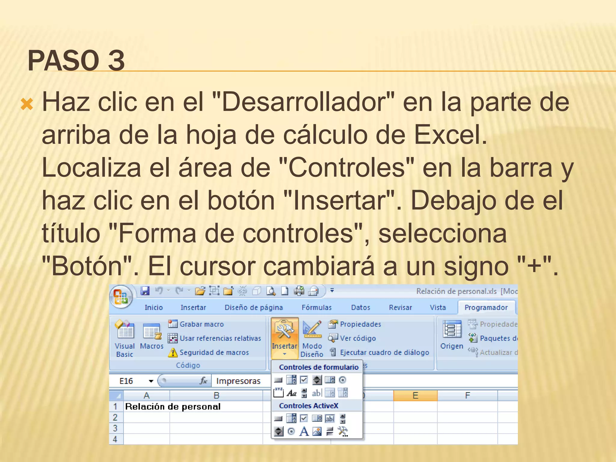 PASO 3
 Haz clic en el "Desarrollador" en la parte de
arriba de la hoja de cálculo de Excel.
Localiza el área de "Controles" en la barra y
haz clic en el botón "Insertar". Debajo de el
título "Forma de controles", selecciona
"Botón". El cursor cambiará a un signo "+".
 