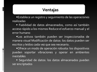 Ventajas Establece un registro y seguimiento de las operaciones realizadas Fiabilidad de datos almacenados, como así también acceso rápido a los mismos Reduce el esfuerzo manual y el error humano Los activos también pueden ser inspeccionados de manera visual Modificación de datos: los datos pueden ser escritos y leídos cada vez que sea necesario.  Ofrece un modo de operación robusta: los dispositivos pueden soportar vibraciones y operar en ambientes inestables Seguridad de datos: los datos almacenados pueden ser encriptados 