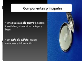 Componentes principales Una  carcasa de acero   de acero inoxidable , el cual sirve de tapa y base Un  chip de silicio , el cual almacena la información 