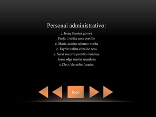 Inicio
Personal administrativo:
c. Irene fuentes gomez
Profa. Imelda coss portillo
c. Maria samira salomon rocha
c. Tayrim talina elizalde coss
c. Sarai socorro portillo monrroy
Juana olga martin mendoza
c.Cleotilde uribe fuentes
 