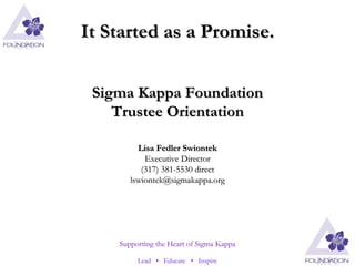 It Started as a Promise. Sigma Kappa Foundation Trustee Orientation Lisa Fedler Swiontek Executive Director (317) 381-5530 direct [email_address] 