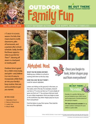 OUTDOOR

fall EdITION 2010
                               Family Fun
                              E a S y O U T d O O r ac T I v I T I E S f O r H a p p y, H E a lT H y fa m I l I E S

 i t’s back-to-school
 season. For kids, that
 means back to stuffy
 classrooms, piles
 of homework, and
 a packed, after-school
 schedule. Sadly, families
 find fewer opportu-
 nities to just Be Out
 There™, blowing off
 steam in a backyard
 or nearby park!

                              Alphabet Hunt
 Outdoor time is good
 for a child’s mind, body,
                                                                                                             Once you begin to
                                                                                                           look, letter shapes pop
                              WHAT YOU’RE DOING ANYWAY:
 and spirit—and, believe      Walking your children to school or
 it or not, it’s easy to
 incorporate a little fresh
                              waiting with them at the bus stop

                              HOW YOU CAN “BE OUT THERE”:
                                                                                                          out from everywhere!
 air into your family’s       Look for nature’s alphabet.
 busy routine. Here are
 some activities to get       Letters are hiding on the ground, in the trees, on
 you started.                 the water, and in the sky. For example, a branch
                              can form a “Y,” a vine can form an “S,” and a blade of
                                                                                                                          Moment
                              grass can form an “I.” You and your kids just need
                                                                                                              Outside, it’s a perfect fall day, but
                              to use a little imagination. Once you begin to look
                                                                                                              you just looked at your child’s home-
 IN THIS ISSUE                at the world this way, letter shapes pop out at you                             work assignments. Outside playtime?
 1   Alphabet Hunt            from everywhere!                                                                Not going to happen.
 2   Nature Detectives
                              Find the letters in your first names. Then look for                             TIP: Take homework outside! Set up
 3   Leafy Fun
                              the rest of the alphabet.                                                       a clean outdoor workspace for your
 4   Moon Walk
                                                                                                              child on a patio table.



                                                       PHOTOS: FROM ABCs NATurAlly: A Child’s Guide TO The AlphABeT ThrOuGh NATure BY LYNN DIEBEL AND JANN KALSCHEUR,
                                                                                                          PUBLISHED BY BIG EARTH PUBLISHING. REPRINTED WITH PERMISSION.

                                                                                                                    © COPYRIGHT 2010 BY NATIONAL WILDLIFE FOUNDATION
 