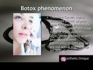 Botox phenomenonTheodore Corwin, highly acclaimed plastic surgeon from California, provides the following insight on the usage trend of injectables in 2010 “While cosmetic surgery procedures slowed significantly in 2009 and we are not seeing much change for 2010