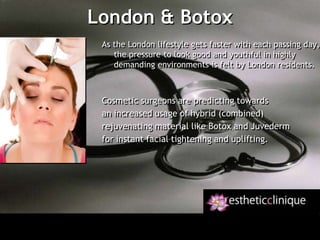 London & Botox As the London lifestyle gets faster with each passing day,the pressure to look good and youthful in highlydemanding environments is felt by London residents. Cosmetic surgeons are predicting towards an increased usage of hybrid (combined)rejuvenating material like Botox and Juvedermfor instant facial tightening and uplifting. 