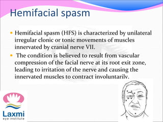 Hemifacial spasm
 Hemifacial spasm (HFS) is characterized by unilateral
irregular clonic or tonic movements of muscles
innervated by cranial nerve VII.
 The condition is believed to result from vascular
compression of the facial nerve at its root exit zone,
leading to irritation of the nerve and causing the
innervated muscles to contract involuntarily.
 