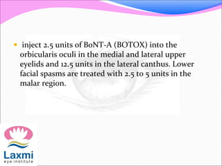  inject 2.5 units of BoNT-A (BOTOX) into the
orbicularis oculi in the medial and lateral upper
eyelids and 12.5 units in the lateral canthus. Lower
facial spasms are treated with 2.5 to 5 units in the
malar region.
 
