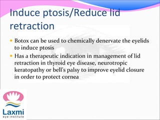 Induce ptosis/Reduce lid
retraction
 Botox can be used to chemically denervate the eyelids
to induce ptosis
 Has a therapeutic indication in management of lid
retraction in thyroid eye disease, neurotropic
keratopathy or bell’s palsy to improve eyelid closure
in order to protect cornea
 