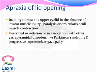 Apraxia of lid opening
 Inability to raise the upper eyelid in the absence of
levator muscle injury , paralysis or orbicularis oculi
muscle contraction
 Described in isolation or in association with other
extrapyramidal disorders like Parkinson syndrome &
progressive supranuclear gaze palsy
 