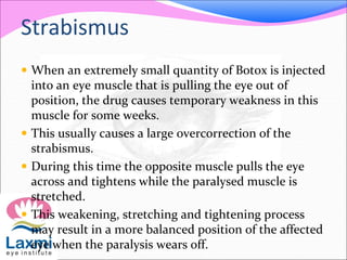 Strabismus
 When an extremely small quantity of Botox is injected
into an eye muscle that is pulling the eye out of
position, the drug causes temporary weakness in this
muscle for some weeks.
 This usually causes a large overcorrection of the
strabismus.
 During this time the opposite muscle pulls the eye
across and tightens while the paralysed muscle is
stretched.
 This weakening, stretching and tightening process
may result in a more balanced position of the affected
eye when the paralysis wears off.
 