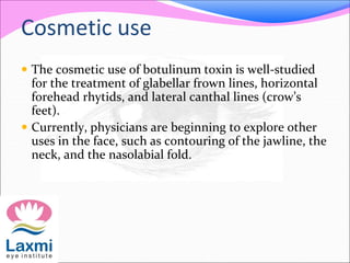 Cosmetic use
 The cosmetic use of botulinum toxin is well-studied
for the treatment of glabellar frown lines, horizontal
forehead rhytids, and lateral canthal lines (crow’s
feet).
 Currently, physicians are beginning to explore other
uses in the face, such as contouring of the jawline, the
neck, and the nasolabial fold.
 