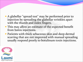  A glabellar "spread test" may be performed prior to
injection by spreading the glabellar wrinkles apart
with the thumb and index fingers.
 This may allow an estimate of the expected benefit
from botox injections.
 Patients with thick sebaceous skin and deep dermal
scarring that are not improved with manual spreading
usually respond poorly to botulinum toxin injections.
 