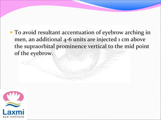  To avoid resultant accentuation of eyebrow arching in
men, an additional 4-6 units are injected 1 cm above
the supraorbital prominence vertical to the mid point
of the eyebrow.
 