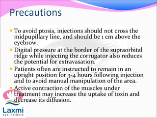 Precautions
 To avoid ptosis, injections should not cross the
midpupillary line, and should be 1 cm above the
eyebrow.
 Digital pressure at the border of the supraorbital
ridge while injecting the corrugator also reduces
the potential for extravasation.
 Patients often are instructed to remain in an
upright position for 3-4 hours following injection
and to avoid manual manipulation of the area.
 Active contraction of the muscles under
treatment may increase the uptake of toxin and
decrease its diffusion.
 