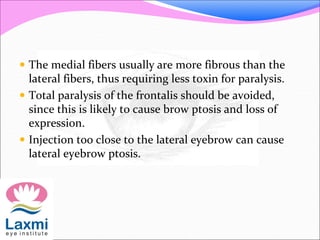  The medial fibers usually are more fibrous than the
lateral fibers, thus requiring less toxin for paralysis.
 Total paralysis of the frontalis should be avoided,
since this is likely to cause brow ptosis and loss of
expression.
 Injection too close to the lateral eyebrow can cause
lateral eyebrow ptosis.
 