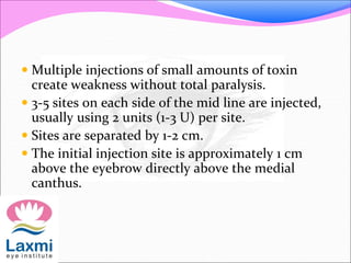  Multiple injections of small amounts of toxin
create weakness without total paralysis.
 3-5 sites on each side of the mid line are injected,
usually using 2 units (1-3 U) per site.
 Sites are separated by 1-2 cm.
 The initial injection site is approximately 1 cm
above the eyebrow directly above the medial
canthus.
 