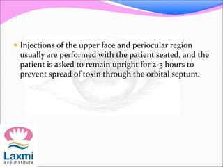  Injections of the upper face and periocular region
usually are performed with the patient seated, and the
patient is asked to remain upright for 2-3 hours to
prevent spread of toxin through the orbital septum.
 