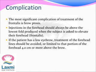 Complication
 The most significant complication of treatment of the
frontalis is brow ptosis.
 Injections in the forehead should always be above the
lowest fold produced when the subject is asked to elevate
their forehead (frontalis).
 If the patient has a low eyebrow, treatment of the forehead
lines should be avoided, or limited to that portion of the
forehead 4.0 cm or more above the brow.
 
