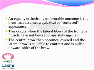  An equally esthetically unfavorable outcome is the
brow that assumes a quizzical or “cockeyed”
appearance.
 This occurs when the lateral fibers of the frontalis
muscle have not been appropriately injected.
 The central brow then becomes lowered and the
lateral brow is still able to contract and is pulled
upward. sides of the brow.
 