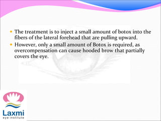  The treatment is to inject a small amount of botox into the
fibers of the lateral forehead that are pulling upward.
 However, only a small amount of Botox is required, as
overcompensation can cause hooded brow that partially
covers the eye.
 