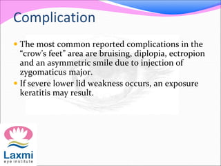 Complication
 The most common reported complications in the
“crow’s feet” area are bruising, diplopia, ectropion
and an asymmetric smile due to injection of
zygomaticus major.
 If severe lower lid weakness occurs, an exposure
keratitis may result.
 
