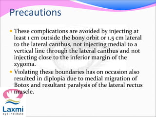 Precautions
 These complications are avoided by injecting at
least 1 cm outside the bony orbit or 1.5 cm lateral
to the lateral canthus, not injecting medial to a
vertical line through the lateral canthus and not
injecting close to the inferior margin of the
zygoma.
 Violating these boundaries has on occasion also
resulted in diplopia due to medial migration of
Botox and resultant paralysis of the lateral rectus
muscle.
 