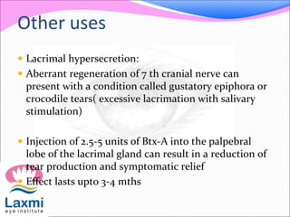 Other uses
 Lacrimal hypersecretion:
 Aberrant regeneration of 7 th cranial nerve can
present with a condition called gustatory epiphora or
crocodile tears( excessive lacrimation with salivary
stimulation)
 Injection of 2.5-5 units of Btx-A into the palpebral
lobe of the lacrimal gland can result in a reduction of
tear production and symptomatic relief
 Effect lasts upto 3-4 mths
 