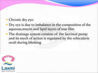  Chronic dry eye:
 Dry eye is due to imbalance in the composition of the
aqueous,mucin and lipid layers of tear film
 The drainage system consists of the lacrimal pump
and its mech of action is regulated by the orbicularis
oculi during blinking
 