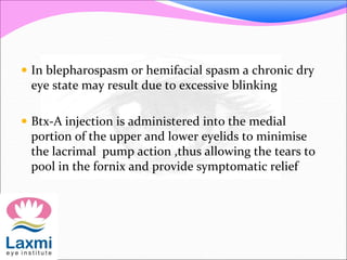  In blepharospasm or hemifacial spasm a chronic dry
eye state may result due to excessive blinking
 Btx-A injection is administered into the medial
portion of the upper and lower eyelids to minimise
the lacrimal pump action ,thus allowing the tears to
pool in the fornix and provide symptomatic relief
 