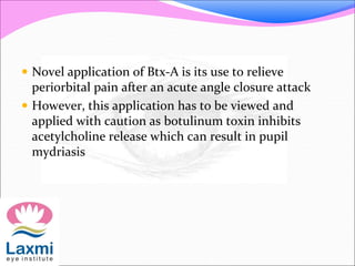  Novel application of Btx-A is its use to relieve
periorbital pain after an acute angle closure attack
 However, this application has to be viewed and
applied with caution as botulinum toxin inhibits
acetylcholine release which can result in pupil
mydriasis
 