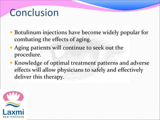 Conclusion
 Botulinum injections have become widely popular for
combating the effects of aging.
 Aging patients will continue to seek out the
procedure.
 Knowledge of optimal treatment patterns and adverse
effects will allow physicians to safely and effectively
deliver this therapy.
 