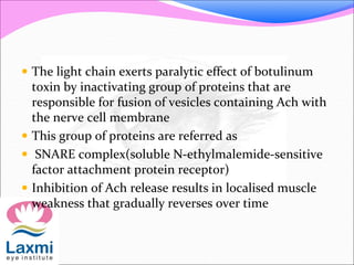  The light chain exerts paralytic effect of botulinum
toxin by inactivating group of proteins that are
responsible for fusion of vesicles containing Ach with
the nerve cell membrane
 This group of proteins are referred as
 SNARE complex(soluble N-ethylmalemide-sensitive
factor attachment protein receptor)
 Inhibition of Ach release results in localised muscle
weakness that gradually reverses over time
 