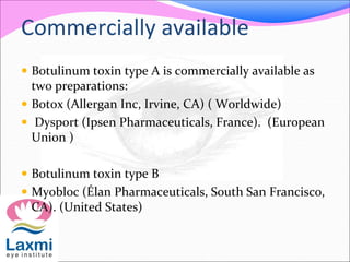 Commercially available
 Botulinum toxin type A is commercially available as
two preparations:
 Botox (Allergan Inc, Irvine, CA) ( Worldwide)
 Dysport (Ipsen Pharmaceuticals, France). (European
Union )
 Botulinum toxin type B
 Myobloc (Élan Pharmaceuticals, South San Francisco,
CA). (United States)
 