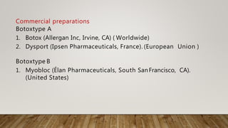 Commercial preparations
Botoxtype A
1. Botox (Allergan Inc, Irvine, CA) ( Worldwide)
2. Dysport (Ipsen Pharmaceuticals, France). (European Union )
Botoxtype B
1. Myobloc (Élan Pharmaceuticals, South SanFrancisco, CA).
(United States)
 