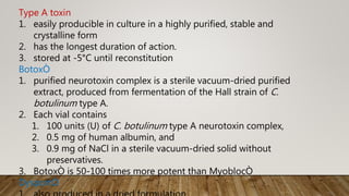 Type A toxin
1. easily producible in culture in a highly purified, stable and
crystalline form
2. has the longest duration of action.
3. stored at -5°C until reconstitution
BotoxÒ
1. purified neurotoxin complex is a sterile vacuum-dried purified
extract, produced from fermentation of the Hall strain of C.
botulinum type A.
2. Each vial contains
1. 100 units (U) of C. botulinum type A neurotoxin complex,
2. 0.5 mg of human albumin, and
3. 0.9 mg of NaCl in a sterile vacuum-dried solid without
preservatives.
3. BotoxÒ is 50-100 times more potent than MyoblocÒ
DysportÒ
 