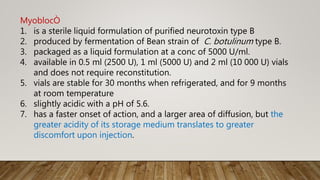 MyoblocÒ
1. is a sterile liquid formulation of purified neurotoxin type B
2. produced by fermentation of Bean strain of C. botulinum type B.
3. packaged as a liquid formulation at a conc of 5000 U/ml.
4. available in 0.5 ml (2500 U), 1 ml (5000 U) and 2 ml (10 000 U) vials
and does not require reconstitution.
5. vials are stable for 30 months when refrigerated, and for 9 months
at room temperature
6. slightly acidic with a pH of 5.6.
7. has a faster onset of action, and a larger area of diffusion, but the
greater acidity of its storage medium translates to greater
discomfort upon injection.
 