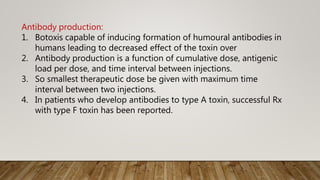 Antibody production:
1. Botoxis capable of inducing formation of humoural antibodies in
humans leading to decreased effect of the toxin over
2. Antibody production is a function of cumulative dose, antigenic
load per dose, and time interval between injections.
3. So smallest therapeutic dose be given with maximum time
interval between two injections.
4. In patients who develop antibodies to type A toxin, successful Rx
with type F toxin has been reported.
 
