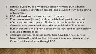 5. BotoxÒ, DysportÒ and MyoblocÒ contain human serum albumin
(HSA) to stabilise neurotoxin complex and prevent it from aggregating
onto surfaces
6. HSA is derived from a screened pool of donors
7. Prions are normal (helical) or abnormal (helical) proteins with toxic
effects, and can accompany HSA that is derived from the donors.
8. Concerns have been raised about the potential risk of human-to-
human transmission of prion disease by the HSA used in commercially
available Botoxproducts
9. Although this theoretical risk exists, there have been no reports of
transmission of Hepatitis A, B or C, human immunodeficiency virus or
Creutzfeldt-Jacob disease through HSA.
 