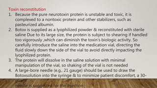 Toxin reconstitution
1. Because the pure neurotoxin protein is unstable and toxic, it is
complexed to a nontoxic protein and other stabilizers, such as
pasteurized albumin.
2. Botox is supplied as a lyophilized powder & reconstituted with sterile
saline Due to its large size, the protein is subject to shearing if handled
too vigorously ,which can diminish the toxin’s biologic activity. So
carefully introduce the saline into the medication vial, directing the
fluid slowly down the side of the vial to avoid directly impacting the
lyophilized protein.
3. The protein will dissolve in the saline solution with minimal
manipulation of the vial, so shaking of the vial is not needed
4. A large-bore needle (e.g., 21 gauge) should be used to draw the
Botoxsolution into the syringe & to minimize patient discomfort, a 30-
guage
needle is suggested for the injection
 