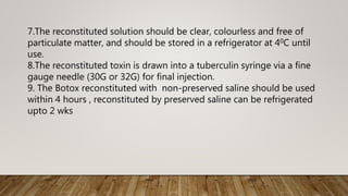 7.The reconstituted solution should be clear, colourless and free of
particulate matter, and should be stored in a refrigerator at 40C until
use.
8.The reconstituted toxin is drawn into a tuberculin syringe via a fine
gauge needle (30G or 32G) for final injection.
9. The Botox reconstituted with non-preserved saline should be used
within 4 hours , reconstituted by preserved saline can be refrigerated
upto 2 wks
 