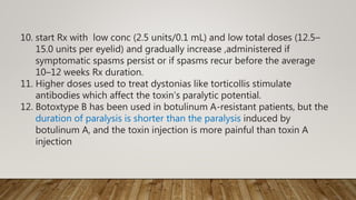 10. start Rx with low conc (2.5 units/0.1 mL) and low total doses (12.5–
15.0 units per eyelid) and gradually increase ,administered if
symptomatic spasms persist or if spasms recur before the average
10–12 weeks Rx duration.
11. Higher doses used to treat dystonias like torticollis stimulate
antibodies which affect the toxin’s paralytic potential.
12. Botoxtype B has been used in botulinum A-resistant patients, but the
duration of paralysis is shorter than the paralysis induced by
botulinum A, and the toxin injection is more painful than toxin A
injection
 