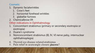 Cosmetic
1. Dynamic facialwrinkles
1. Crow's feet
2. horizontal forehead wrinkles
3. glabellar furrows
2. Chemicalbrow lift
Other indications in Ophthalmology
1. Concomitant strabismus (primary or secondary esotropia or
exotropia)
2. Duane’s syndrome
3. Nonconcomitant strabismus (III, IV, VI nerve palsy, internuclear
ophthalmoplegia)
4. Thyroid eye disease related strabismus
5. Pain relief in acuteangle closure glaucoma?
 