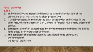 Facial dystonias
1.BEB
1. an involuntary and repetitive bilateral spasmodic contraction of the
orbicularis oculi muscle and is often progressive
2. It usually presents in the fourth to sixth decade with an increase in the
blink rate, which increases in 1 or 2 years to forceful involuntary closure of
eyelids.
3. Symptoms are often exacerbated by environmental conditions like bright
light, dusty air or optokinetic stimulus
4. The aetiology of blepharospasm is considered to be an organic
dysfunction of
the rostral brainstem.
 