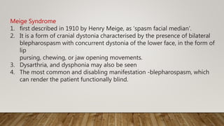 Meige Syndrome
1. first described in 1910 by Henry Meige, as ‘spasm facial median’.
2. It is a form of cranial dystonia characterised by the presence of bilateral
blepharospasm with concurrent dystonia of the lower face, in the form of
lip
pursing, chewing, or jaw opening movements.
3. Dysarthria, and dysphonia may also be seen
4. The most common and disabling manifestation -blepharospasm, which
can render the patient functionally blind.
 