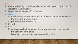 HFS
1. Characterised by repetitive unilateral periodic tonic contractions of
ipsilateral facial muscles
2. begins in middle age ,MC in females
3. causes
1. mechanical-vascular compression of the 7th cranial nerve root in
the cerebello-pontine angle
2. posterior fossa tumours1%
4. In : MRI
5. Rx :
1. neurosurgical microvascular decompression procedure may be
the definitive form of Rx
Botoxinjections are effective in controlling HFS.
 