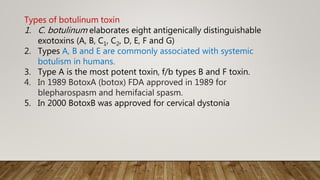 Types of botulinum toxin
1. C. botulinum elaborates eight antigenically distinguishable
exotoxins (A, B, C1, C2, D, E, F and G)
2. Types A, B and E are commonly associated with systemic
botulism in humans.
3. Type A is the most potent toxin, f/b types B and F toxin.
4. In 1989 BotoxA (botox) FDA approved in 1989 for
blepharospasm and hemifacial spasm.
5. In 2000 BotoxB was approved for cervical dystonia
 