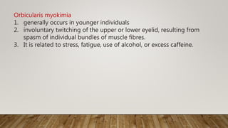 Orbicularis myokimia
1. generally occurs in younger individuals
2. involuntary twitching of the upper or lower eyelid, resulting from
spasm of individual bundles of muscle fibres.
3. It is related to stress, fatigue, use of alcohol, or excess caffeine.
 