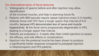 For chemodenervation of facial dystonias
1. Videography of spasms before and after injection may allow
identification
of the involved muscles, and help in planning future Rx.
2. Patients with BEB typically require repeat injections every 3–4 months,
whereas those with HFS have a longer spasm-free interval of 4–6
months. because HFS demonstrates less of nerve and muscle
hyperactivity & the facial nerve progressively degenerates in HFS,
leading to a longer spasm free interval.
3. Patients are evaluated 2– 4 weeks after their initial injections to assess
the efficacy, and side effects or complications
4. Injection into the pretarsal muscle has been shown to produce
a significantly better response compared to preseptal injection
in blepharospasm and HFS patients.
 