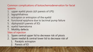 Common complications of botoxchemodenervation for facial
spasms
1. upper eyelid ptosis (d/t paresis of LPS)
2. lagophthalmos
3. ectropion or entropion of the eyelid
4. functional epiphora due to lacrimal pump failure
5. diplopia(d/t paereis of IO)
6. eyelid haematoma
7. Motility defects
Sites of injection
1. Spare central upper lid to decrease risk of ptosis
2. Spare medial & central lower lid to decrease risk of
1. Paralytic ectropion
2. Paresis of IO
3. Atrophy of canaliculi or its closure
 
